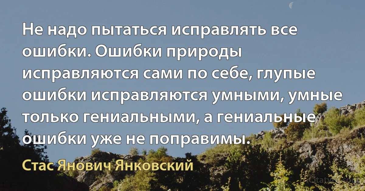 Не надо пытаться исправлять все ошибки. Ошибки природы исправляются сами по себе, глупые ошибки исправляются умными, умные только гениальными, а гениальные ошибки уже не поправимы. (Стас Янович Янковский)