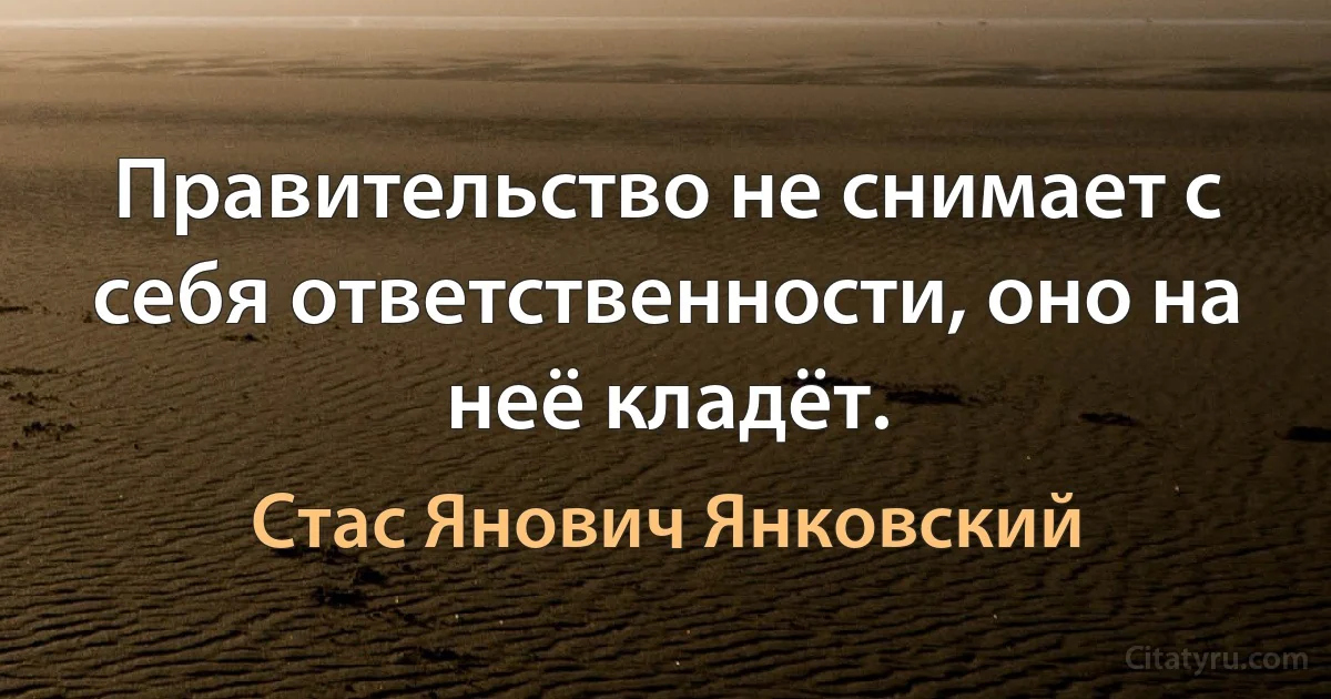 Правительство не снимает с себя ответственности, оно на неё кладёт. (Стас Янович Янковский)