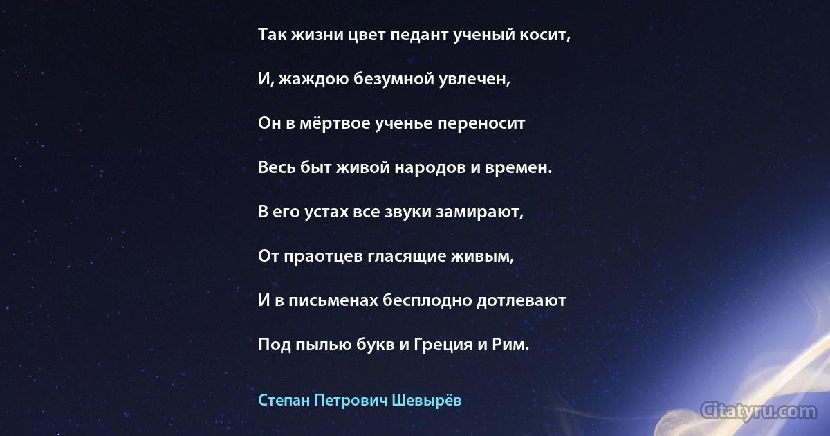 Так жизни цвет педант ученый косит,

И, жаждою безумной увлечен,

Он в мёртвое ученье переносит

Весь быт живой народов и времен.

В его устах все звуки замирают,

От праотцев гласящие живым,

И в письменах бесплодно дотлевают

Под пылью букв и Греция и Рим. (Степан Петрович Шевырёв)