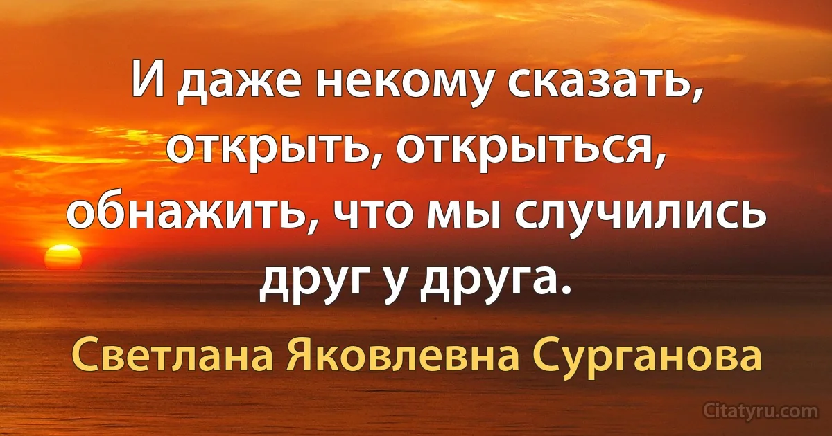 И даже некому сказать, открыть, открыться, обнажить, что мы случились друг у друга. (Светлана Яковлевна Сурганова)