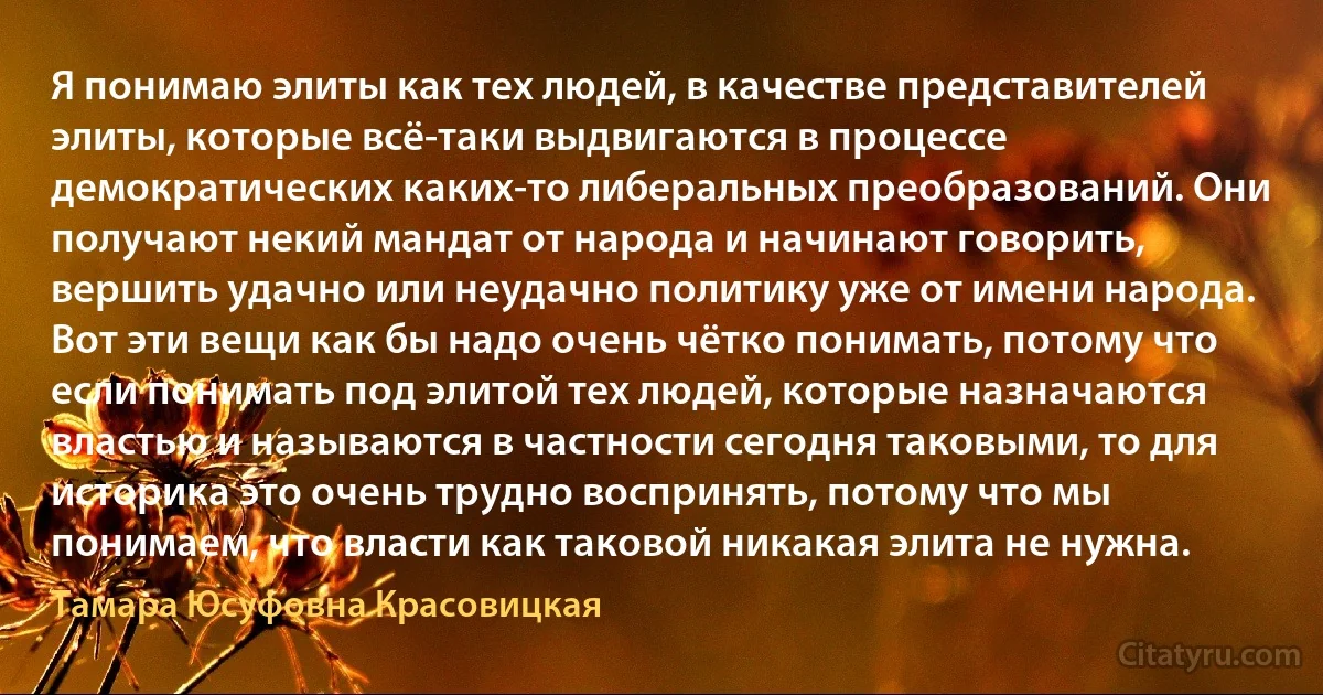 Я понимаю элиты как тех людей, в качестве представителей элиты, которые всё-таки выдвигаются в процессе демократических каких-то либеральных преобразований. Они получают некий мандат от народа и начинают говорить, вершить удачно или неудачно политику уже от имени народа. Вот эти вещи как бы надо очень чётко понимать, потому что если понимать под элитой тех людей, которые назначаются властью и называются в частности сегодня таковыми, то для историка это очень трудно воспринять, потому что мы понимаем, что власти как таковой никакая элита не нужна. (Тамара Юсуфовна Красовицкая)