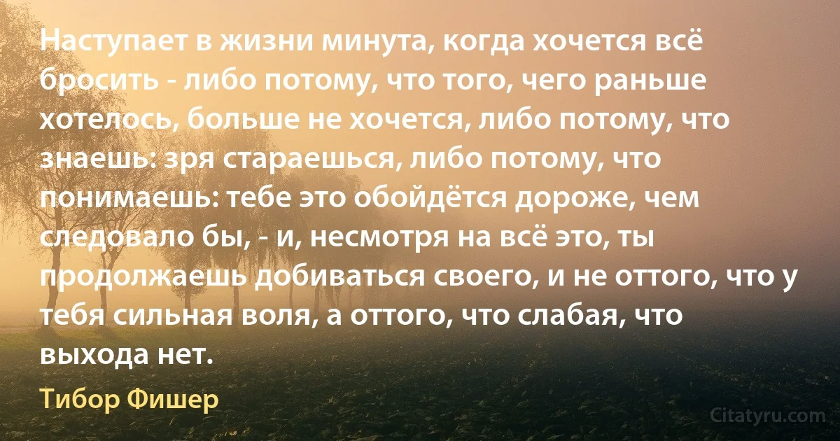 Наступает в жизни минута, когда хочется всё бросить - либо потому, что того, чего раньше хотелось, больше не хочется, либо потому, что знаешь: зря стараешься, либо потому, что понимаешь: тебе это обойдётся дороже, чем следовало бы, - и, несмотря на всё это, ты продолжаешь добиваться своего, и не оттого, что у тебя сильная воля, а оттого, что слабая, что выхода нет. (Тибор Фишер)