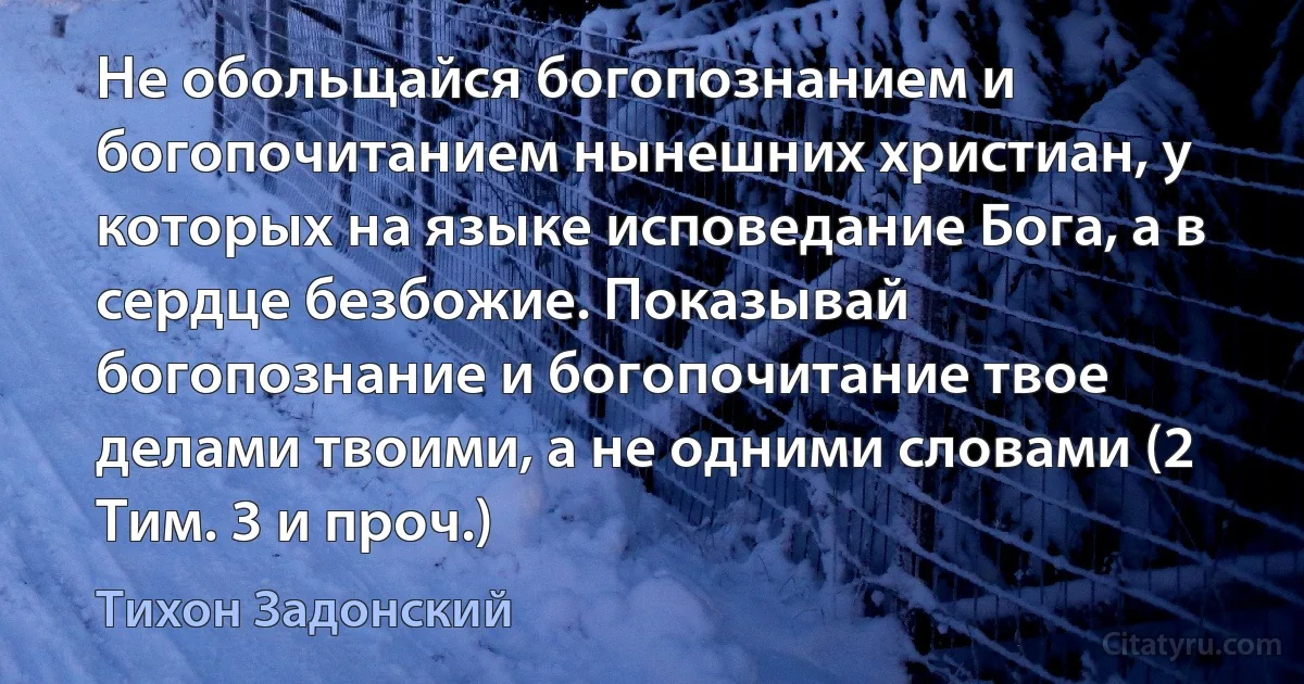 Не обольщайся богопознанием и богопочитанием нынешних христиан, у которых на языке исповедание Бога, а в сердце безбожие. Показывай богопознание и богопочитание твое делами твоими, а не одними словами (2 Тим. 3 и проч.) (Тихон Задонский)