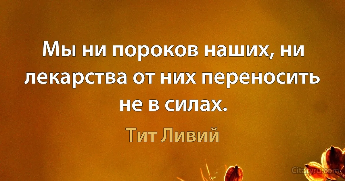 Мы ни пороков наших, ни лекарства от них переносить не в силах. (Тит Ливий)