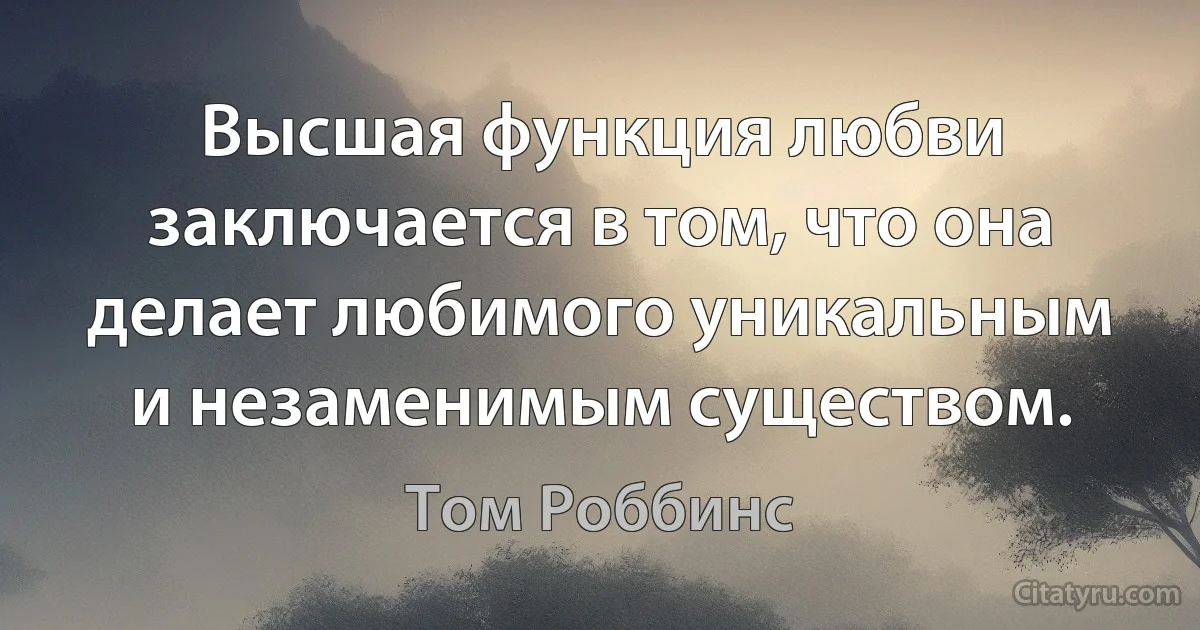 Высшая функция любви заключается в том, что она делает любимого уникальным и незаменимым существом. (Том Роббинс)