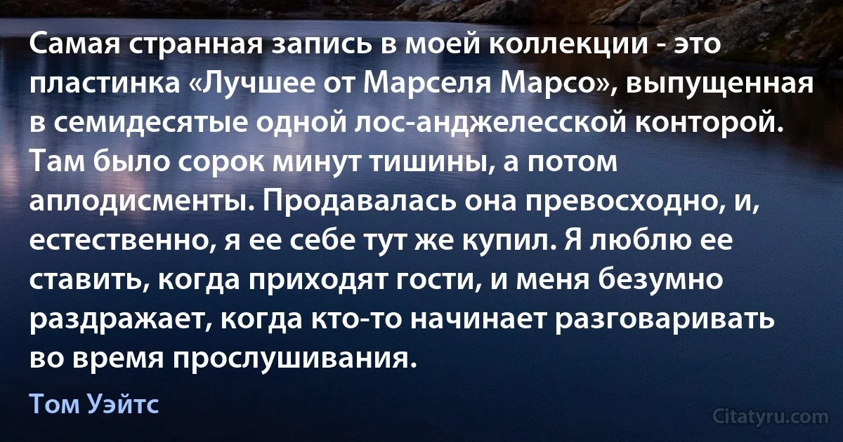 Самая странная запись в моей коллекции - это пластинка «Лучшее от Марселя Марсо», выпущенная в семидесятые одной лос-анджелесской конторой. Там было сорок минут тишины, а потом аплодисменты. Продавалась она превосходно, и, естественно, я ее себе тут же купил. Я люблю ее ставить, когда приходят гости, и меня безумно раздражает, когда кто-то начинает разговаривать во время прослушивания. (Том Уэйтс)