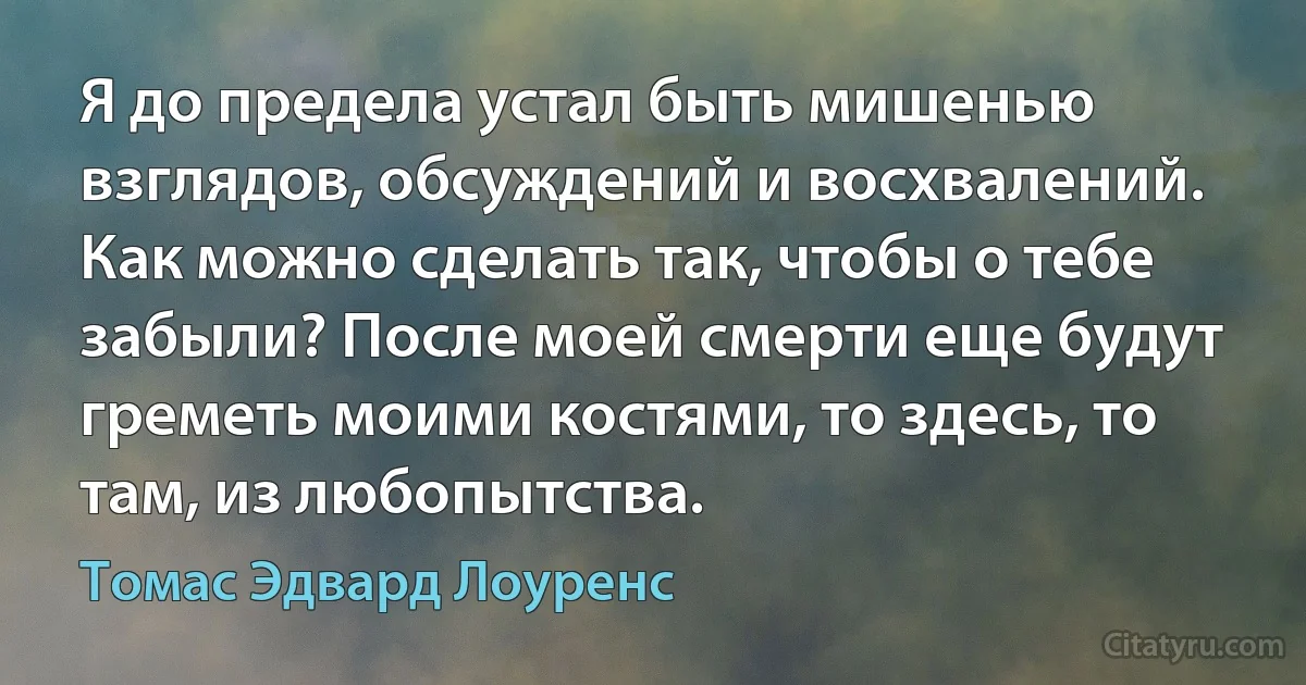 Я до предела устал быть мишенью взглядов, обсуждений и восхвалений. Как можно сделать так, чтобы о тебе забыли? После моей смерти еще будут греметь моими костями, то здесь, то там, из любопытства. (Томас Эдвард Лоуренс)