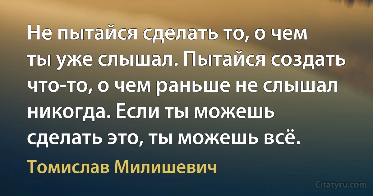 Не пытайся сделать то, о чем ты уже слышал. Пытайся создать что-то, о чем раньше не слышал никогда. Если ты можешь сделать это, ты можешь всё. (Томислав Милишевич)