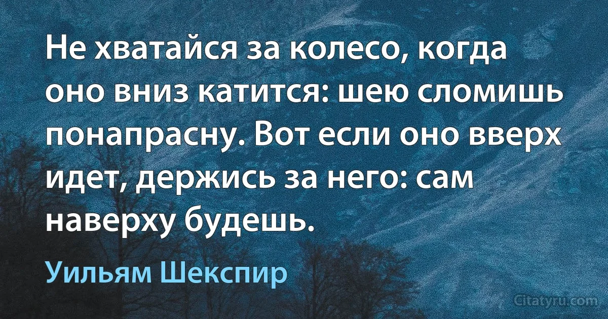 Не хватайся за колесо, когда оно вниз катится: шею сломишь понапрасну. Вот если оно вверх идет, держись за него: сам наверху будешь. (Уильям Шекспир)