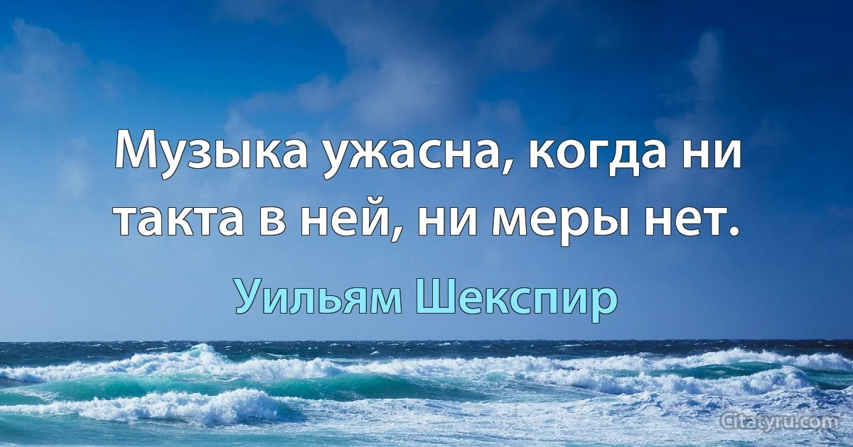 Музыка ужасна, когда ни такта в ней, ни меры нет. (Уильям Шекспир)