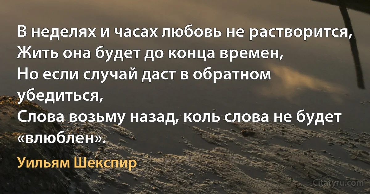 В неделях и часах любовь не растворится,
Жить она будет до конца времен,
Но если случай даст в обратном убедиться,
Слова возьму назад, коль слова не будет «влюблен». (Уильям Шекспир)