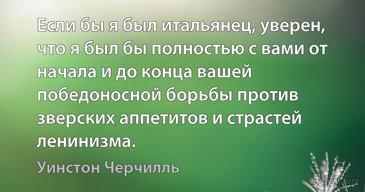 Если бы я был итальянец, уверен, что я был бы полностью с вами от начала и до конца вашей победоносной борьбы против зверских аппетитов и страстей ленинизма. (Уинстон Черчилль)