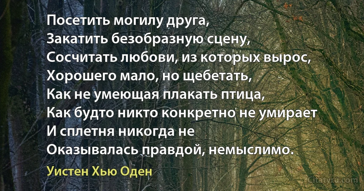 Посетить могилу друга, 
Закатить безобразную сцену,
Сосчитать любови, из которых вырос,
Хорошего мало, но щебетать,
Как не умеющая плакать птица,
Как будто никто конкретно не умирает
И сплетня никогда не
Оказывалась правдой, немыслимо. (Уистен Хью Оден)