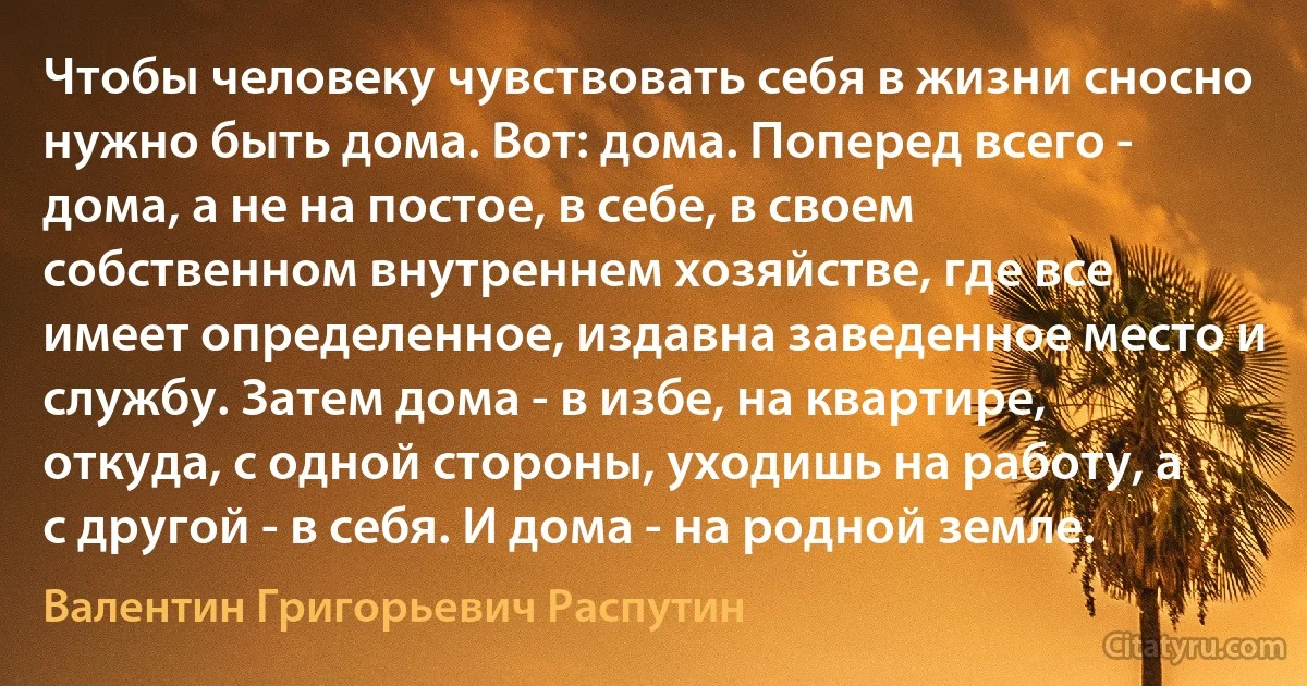 Чтобы человеку чувствовать себя в жизни сносно нужно быть дома. Вот: дома. Поперед всего - дома, а не на постое, в себе, в своем собственном внутреннем хозяйстве, где все имеет определенное, издавна заведенное место и службу. Затем дома - в избе, на квартире, откуда, с одной стороны, уходишь на работу, а с другой - в себя. И дома - на родной земле. (Валентин Григорьевич Распутин)