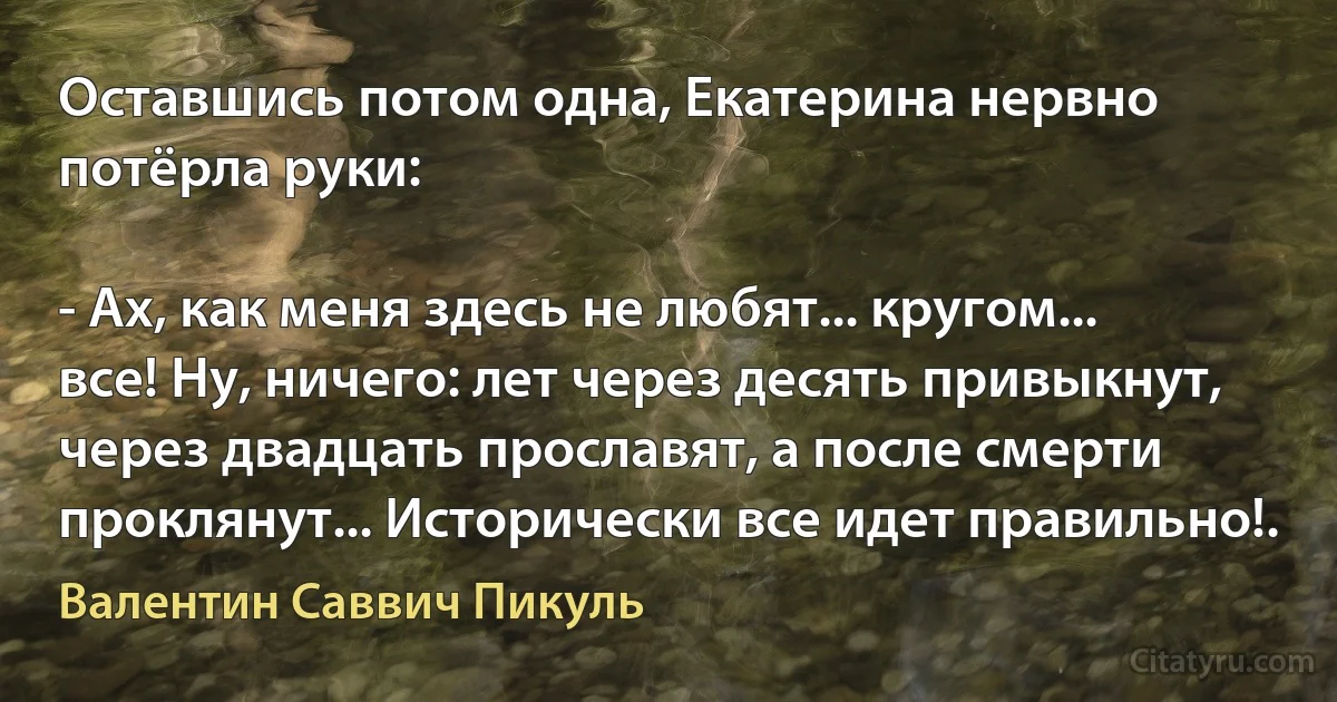 Оставшись потом одна, Екатерина нервно потёрла руки:

- Ах, как меня здесь не любят... кругом... все! Ну, ничего: лет через десять привыкнут, через двадцать прославят, а после смерти проклянут... Исторически все идет правильно!. (Валентин Саввич Пикуль)