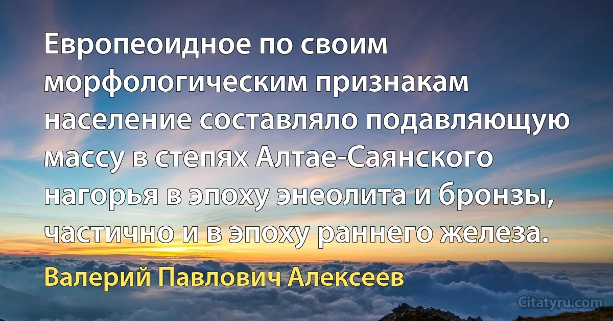 Европеоидное по своим морфологическим признакам население составляло подавляющую массу в степях Алтае-Саянского нагорья в эпоху энеолита и бронзы, частично и в эпоху раннего железа. (Валерий Павлович Алексеев)