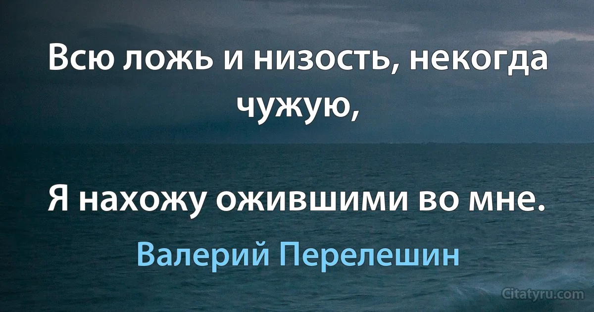 Всю ложь и низость, некогда чужую,

Я нахожу ожившими во мне. (Валерий Перелешин)