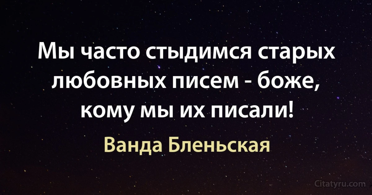 Мы часто стыдимся старых любовных писем - боже, кому мы их писали! (Ванда Бленьская)