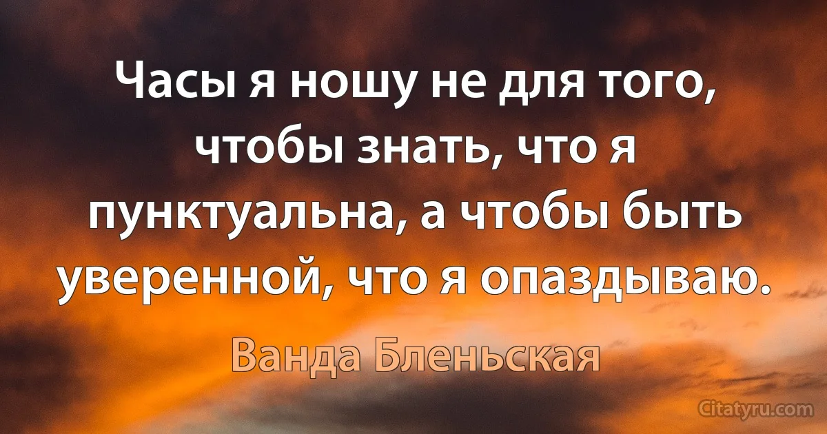 Часы я ношу не для того, чтобы знать, что я пунктуальна, а чтобы быть уверенной, что я опаздываю. (Ванда Бленьская)