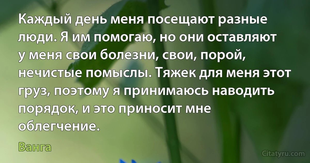 Каждый день меня посещают разные люди. Я им помогаю, но они оставляют у меня свои болезни, свои, порой, нечистые помыслы. Тяжек для меня этот груз, поэтому я принимаюсь наводить порядок, и это приносит мне облегчение. (Ванга)