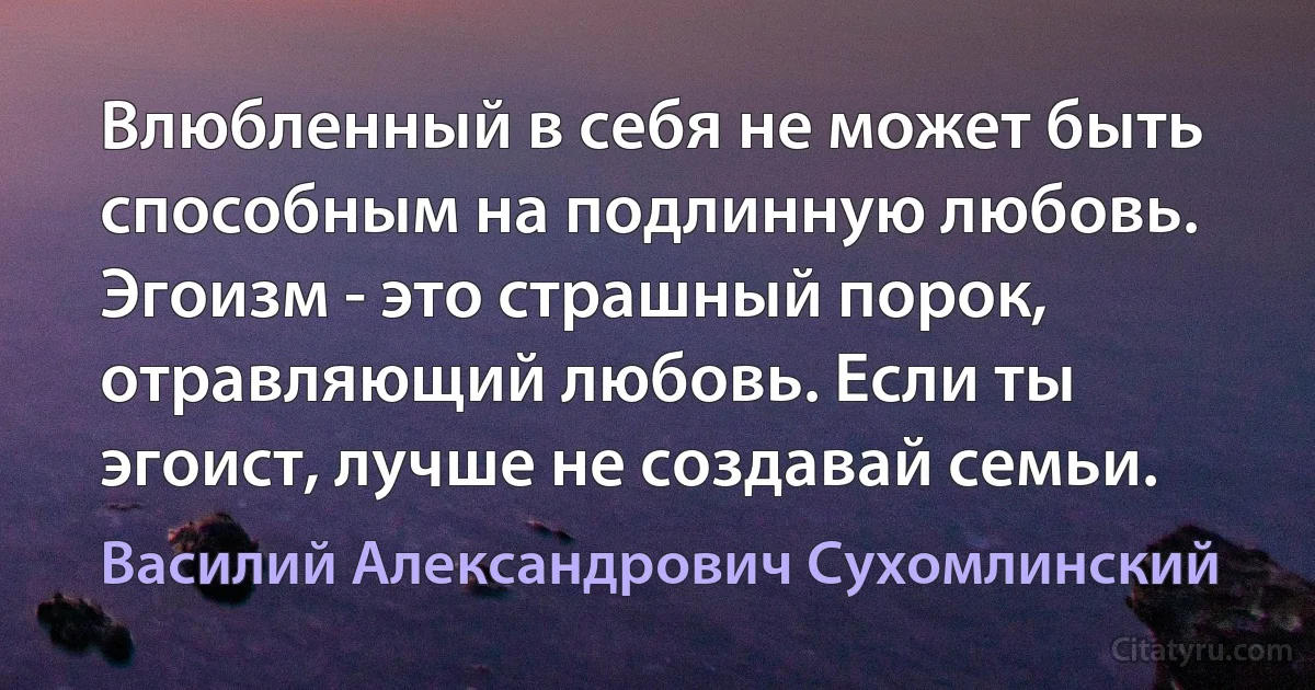 Влюбленный в себя не может быть способным на подлинную любовь. Эгоизм - это страшный порок, отравляющий любовь. Если ты эгоист, лучше не создавай семьи. (Василий Александрович Сухомлинский)