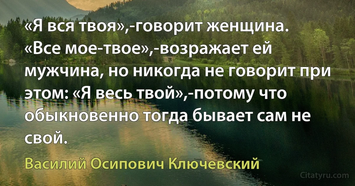 «Я вся твоя»,-говорит женщина.
«Все мое-твое»,-возражает ей мужчина, но никогда не говорит при этом: «Я весь твой»,-потому что обыкновенно тогда бывает сам не свой. (Василий Осипович Ключевский)