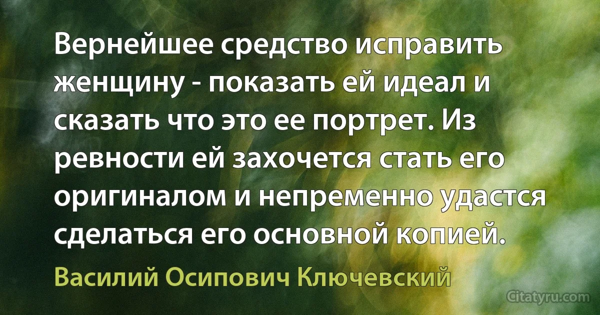 Вернейшее средство исправить женщину - показать ей идеал и сказать что это ее портрет. Из ревности ей захочется стать его оригиналом и непременно удастся сделаться его основной копией. (Василий Осипович Ключевский)