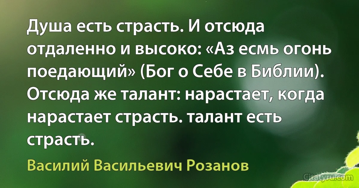 Душа есть страсть. И отсюда отдаленно и высоко: «Аз есмь огонь поедающий» (Бог о Себе в Библии). Отсюда же талант: нарастает, когда нарастает страсть. талант есть страсть. (Василий Васильевич Розанов)