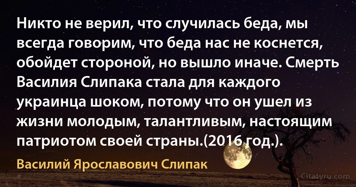 Никто не верил, что случилась беда, мы всегда говорим, что беда нас не коснется, обойдет стороной, но вышло иначе. Смерть Василия Слипака стала для каждого украинца шоком, потому что он ушел из жизни молодым, талантливым, настоящим патриотом своей страны.(2016 год.). (Василий Ярославович Слипак)