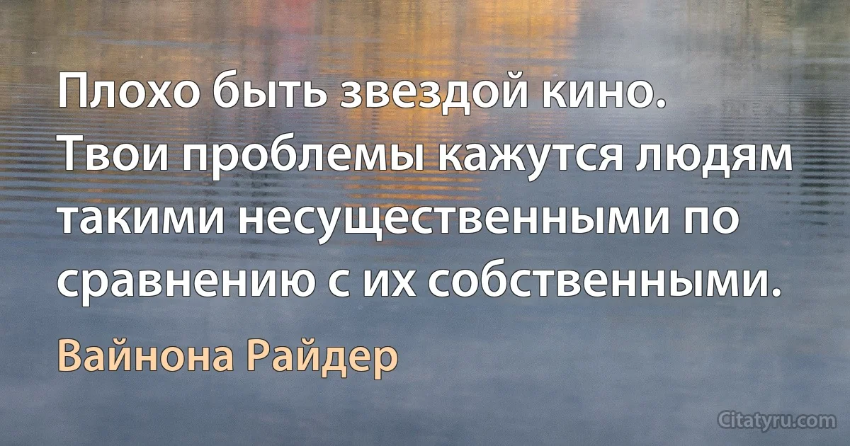 Плохо быть звездой кино. Твои проблемы кажутся людям такими несущественными по сравнению с их собственными. (Вайнона Райдер)