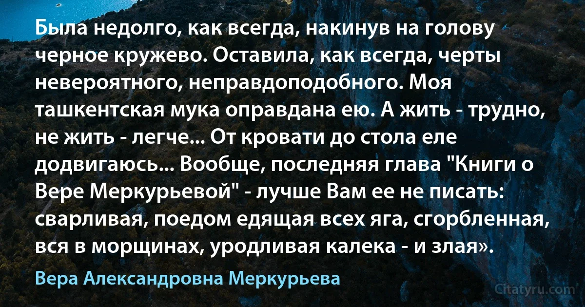 Была недолго, как всегда, накинув на голову черное кружево. Оставила, как всегда, черты невероятного, неправдоподобного. Моя ташкентская мука оправдана ею. А жить - трудно, не жить - легче... От кровати до стола еле додвигаюсь... Вообще, последняя глава "Книги о Вере Меркурьевой" - лучше Вам ее не писать: сварливая, поедом едящая всех яга, сгорбленная, вся в морщинах, уродливая калека - и злая». (Вера Александровна Меркурьева)