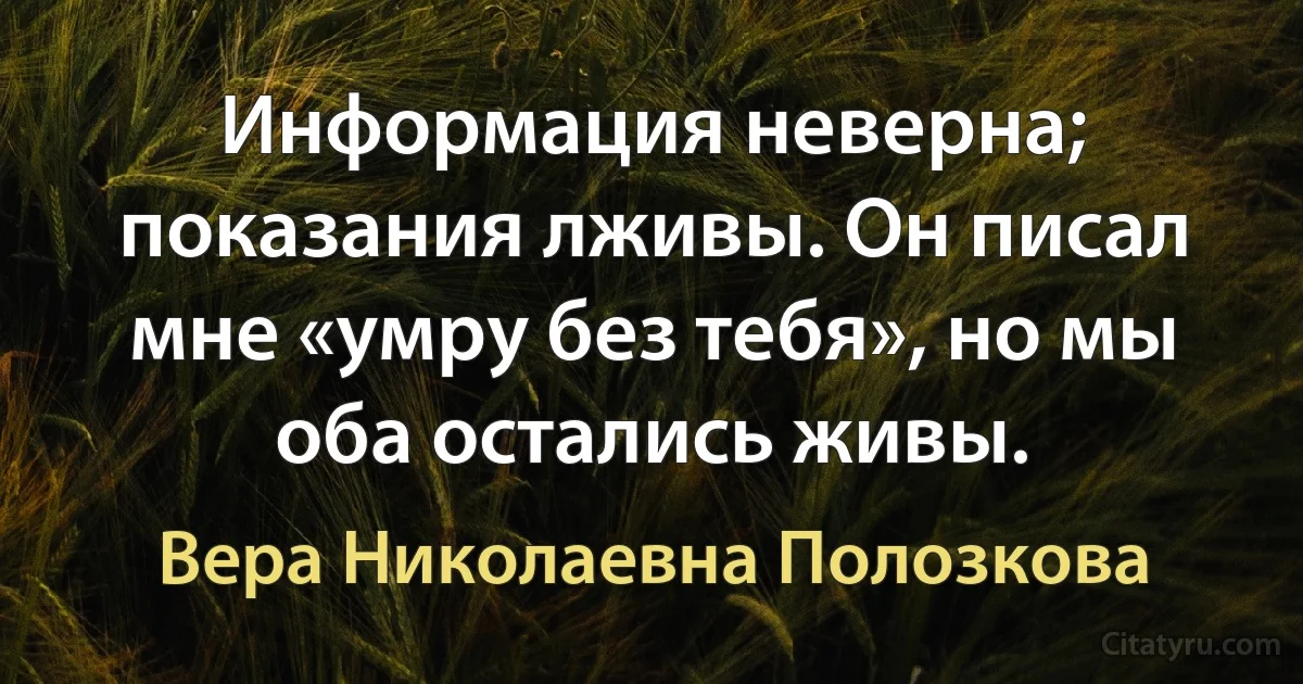 Информация неверна; показания лживы. Он писал мне «умру без тебя», но мы оба остались живы. (Вера Николаевна Полозкова)