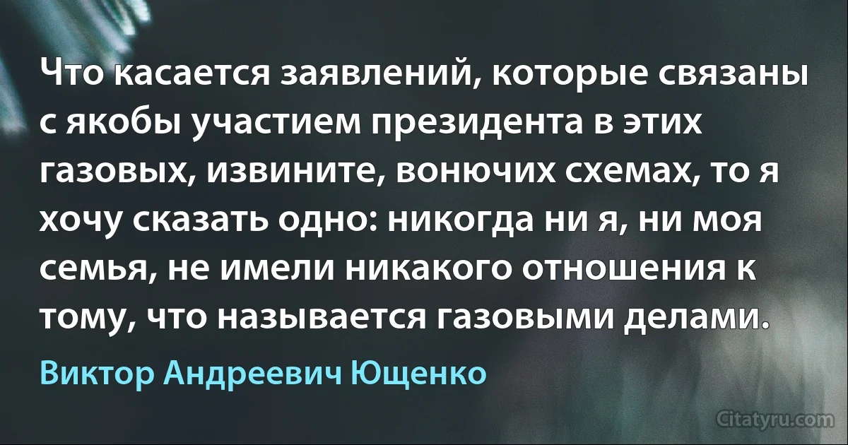 Что касается заявлений, которые связаны с якобы участием президента в этих газовых, извините, вонючих схемах, то я хочу сказать одно: никогда ни я, ни моя семья, не имели никакого отношения к тому, что называется газовыми делами. (Виктор Андреевич Ющенко)