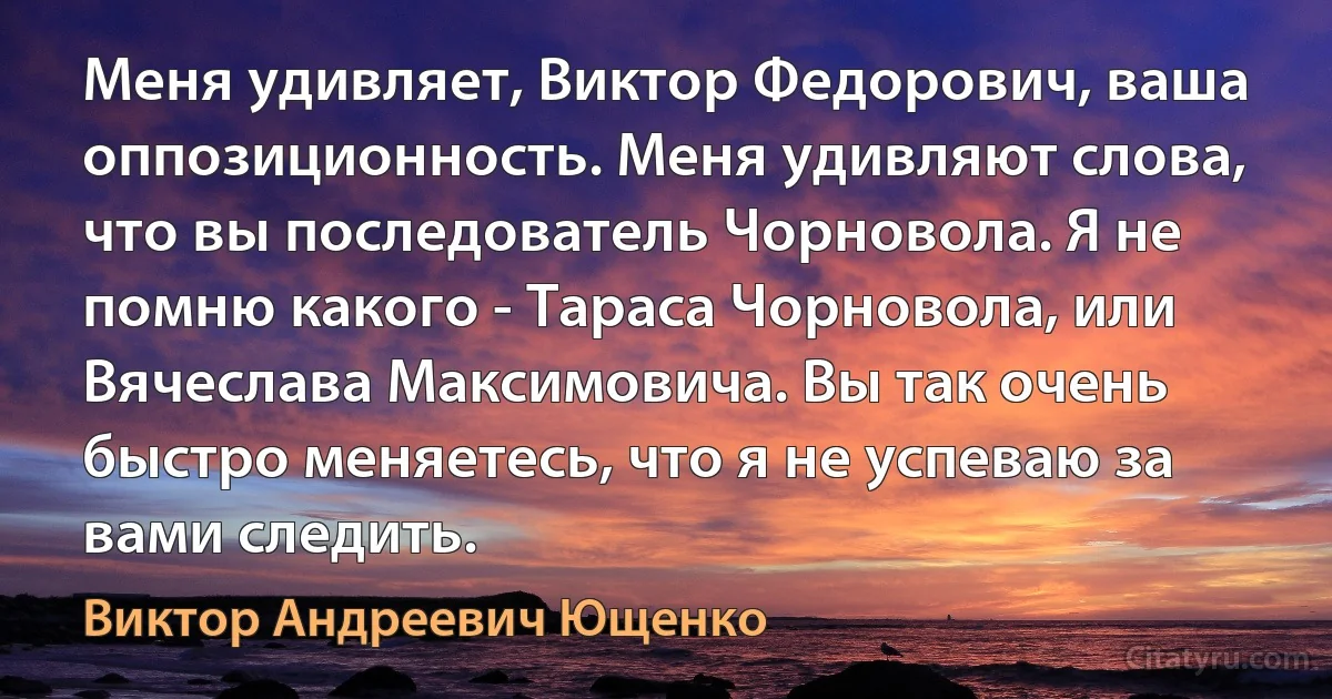 Меня удивляет, Виктор Федорович, ваша оппозиционность. Меня удивляют слова, что вы последователь Чорновола. Я не помню какого - Тараса Чорновола, или Вячеслава Максимовича. Вы так очень быстро меняетесь, что я не успеваю за вами следить. (Виктор Андреевич Ющенко)