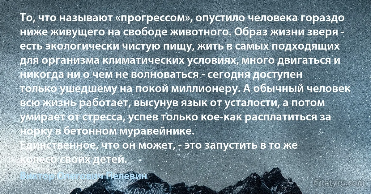 То, что называют «прогрессом», опустило человека гораздо ниже живущего на свободе животного. Образ жизни зверя - есть экологически чистую пищу, жить в самых подходящих для организма климатических условиях, много двигаться и никогда ни о чем не волноваться - сегодня доступен только ушедшему на покой миллионеру. А обычный человек всю жизнь работает, высунув язык от усталости, а потом умирает от стресса, успев только кое-как расплатиться за норку в бетонном муравейнике.
Единственное, что он может, - это запустить в то же колесо своих детей. (Виктор Олегович Пелевин)