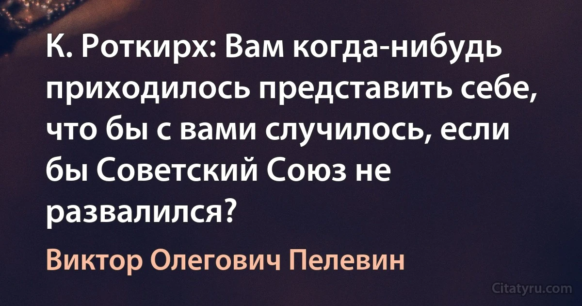 К. Роткирх: Вам когда-нибудь приходилось представить себе, что бы с вами случилось, если бы Советский Союз не развалился? (Виктор Олегович Пелевин)