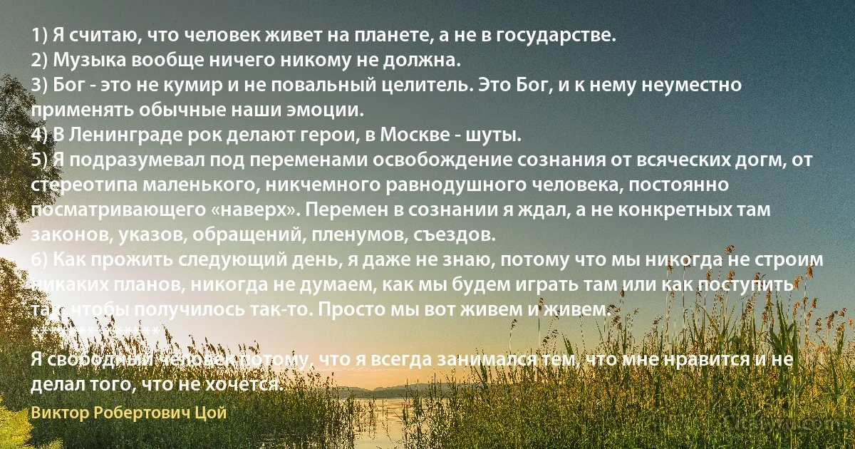 1) Я считаю, что человек живет на планете, а не в государстве.
2) Музыка вообще ничего никому не должна.
3) Бог - это не кумир и не повальный целитель. Это Бог, и к нему неуместно применять обычные наши эмоции.
4) В Ленинграде рок делают герои, в Москве - шуты.
5) Я подразумевал под переменами освобождение сознания от всяческих догм, от стереотипа маленького, никчемного равнодушного человека, постоянно посматривающего «наверх». Перемен в сознании я ждал, а не конкретных там законов, указов, обращений, пленумов, съездов.
6) Как прожить следующий день, я даже не знаю, потому что мы никогда не строим никаких планов, никогда не думаем, как мы будем играть там или как поступить так, чтобы получилось так-то. Просто мы вот живем и живем.
**************
Я свободный человек потому, что я всегда занимался тем, что мне нравится и не делал того, что не хочется. (Виктор Робертович Цой)