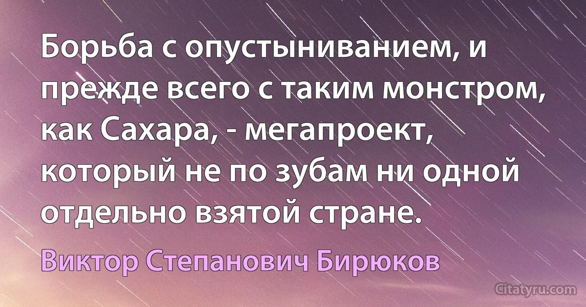 Борьба с опустыниванием, и прежде всего с таким монстром, как Сахара, - мегапроект, который не по зубам ни одной отдельно взятой стране. (Виктор Степанович Бирюков)