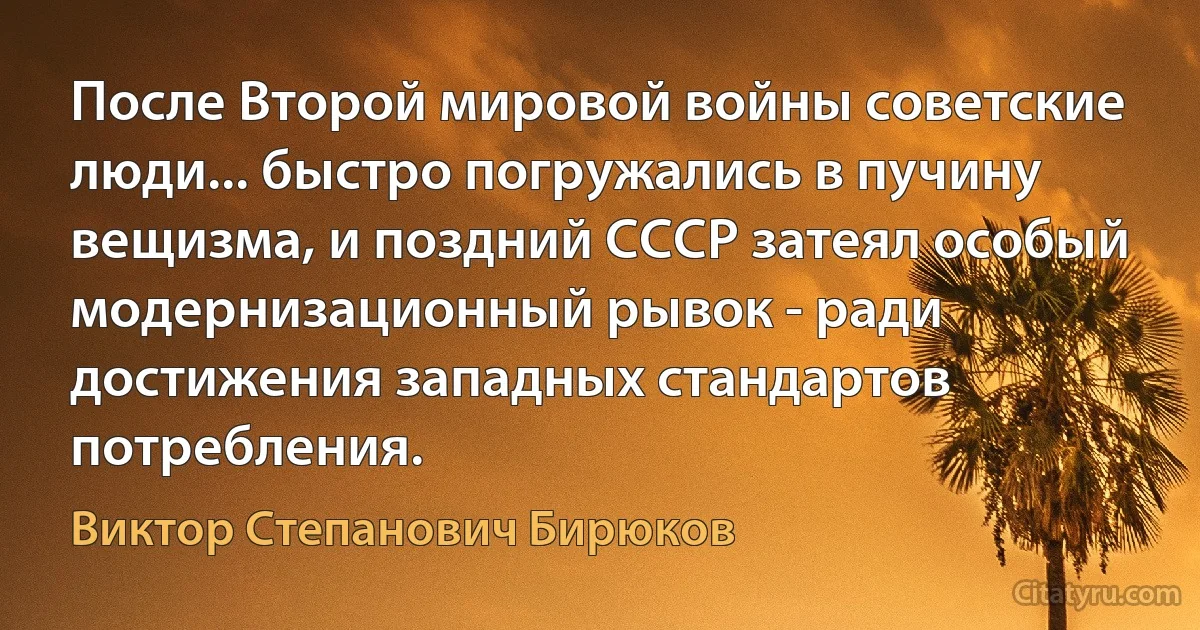 После Второй мировой войны советские люди... быстро погружались в пучину вещизма, и поздний СССР затеял особый модернизационный рывок - ради достижения западных стандартов потребления. (Виктор Степанович Бирюков)