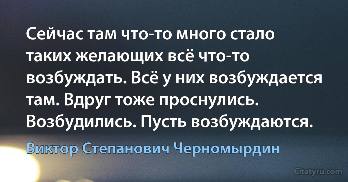 Сейчас там что-то много стало таких желающих всё что-то возбуждать. Всё у них возбуждается там. Вдруг тоже проснулись. Возбудились. Пусть возбуждаются. (Виктор Степанович Черномырдин)