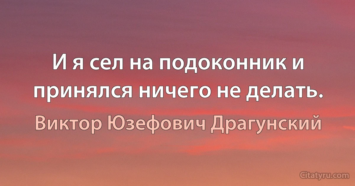 И я сел на подоконник и принялся ничего не делать. (Виктор Юзефович Драгунский)