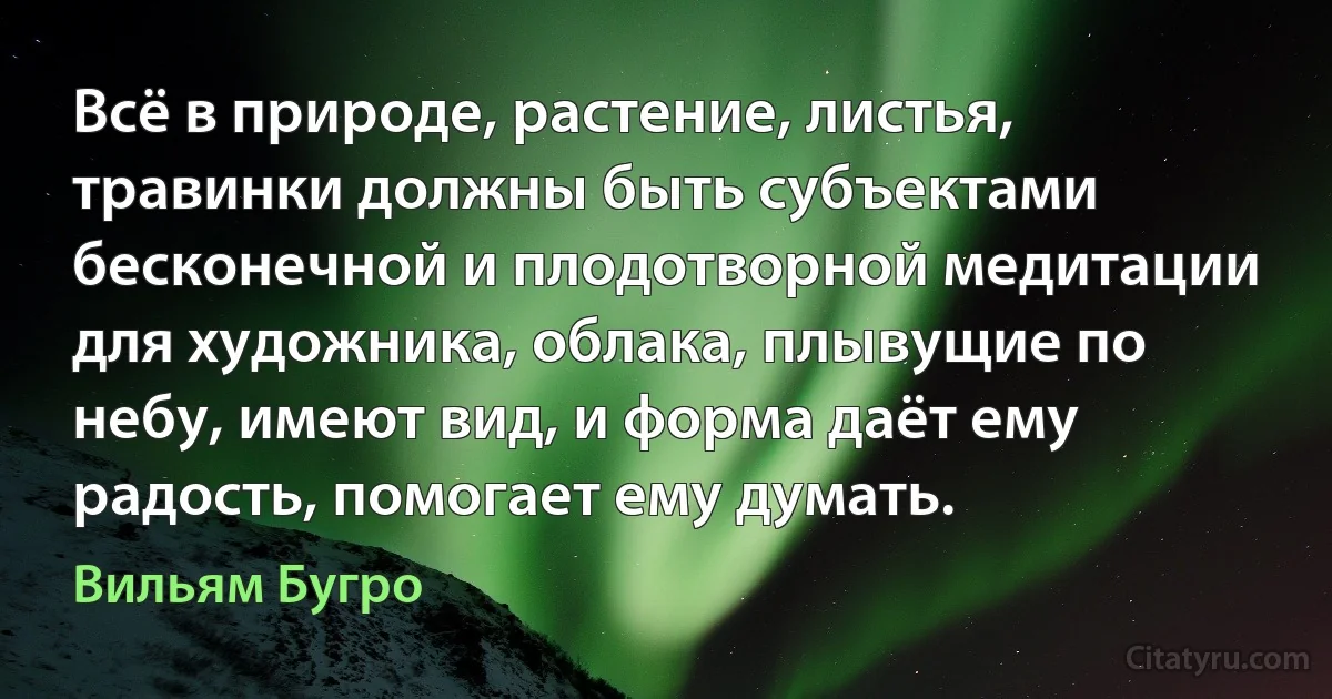 Всё в природе, растение, листья, травинки должны быть субъектами бесконечной и плодотворной медитации для художника, облака, плывущие по небу, имеют вид, и форма даёт ему радость, помогает ему думать. (Вильям Бугро)