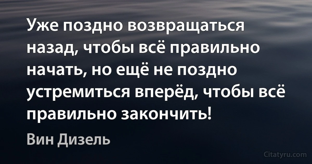 Уже поздно возвращаться назад, чтобы всё правильно начать, но ещё не поздно устремиться вперёд, чтобы всё правильно закончить! (Вин Дизель)