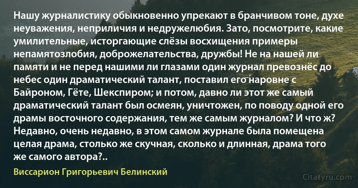 Нашу журналистику обыкновенно упрекают в бранчивом тоне, духе неуважения, неприличия и недружелюбия. Зато, посмотрите, какие умилительные, исторгающие слёзы восхищения примеры непамятозлобия, доброжелательства, дружбы! Не на нашей ли памяти и не перед нашими ли глазами один журнал превознёс до небес один драматический талант, поставил его наровне с Байроном, Гёте, Шекспиром; и потом, давно ли этот же самый драматический талант был осмеян, уничтожен, по поводу одной его драмы восточного содержания, тем же самым журналом? И что ж? Недавно, очень недавно, в этом самом журнале была помещена целая драма, столько же скучная, сколько и длинная, драма того же самого автора?.. (Виссарион Григорьевич Белинский)