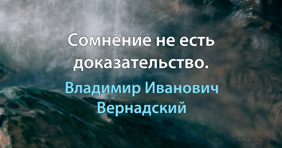 Сомнение не есть доказательство. (Владимир Иванович Вернадский)