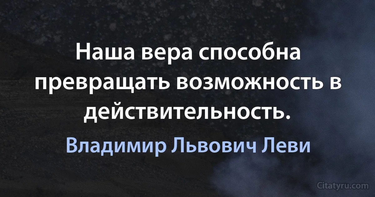 Наша вера способна превращать возможность в действительность. (Владимир Львович Леви)