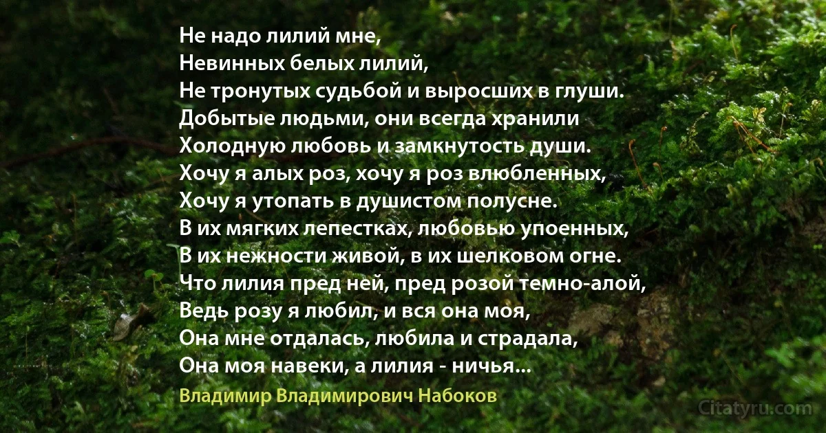 Не надо лилий мне,
Невинных белых лилий,
Не тронутых судьбой и выросших в глуши.
Добытые людьми, они всегда хранили
Холодную любовь и замкнутость души.
Хочу я алых роз, хочу я роз влюбленных,
Хочу я утопать в душистом полусне.
В их мягких лепестках, любовью упоенных,
В их нежности живой, в их шелковом огне.
Что лилия пред ней, пред розой темно-алой,
Ведь розу я любил, и вся она моя,
Она мне отдалась, любила и страдала,
Она моя навеки, а лилия - ничья... (Владимир Владимирович Набоков)