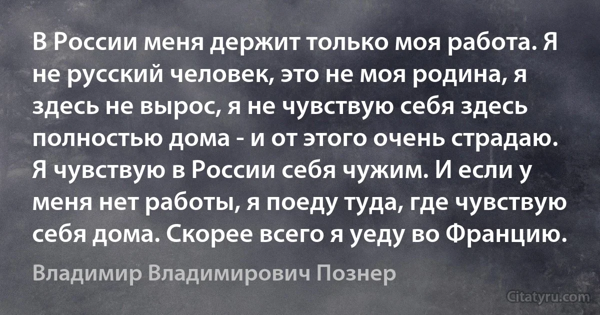 В России меня держит только моя работа. Я не русский человек, это не моя родина, я здесь не вырос, я не чувствую себя здесь полностью дома - и от этого очень страдаю. Я чувствую в России себя чужим. И если у меня нет работы, я поеду туда, где чувствую себя дома. Скорее всего я уеду во Францию. (Владимир Владимирович Познер)