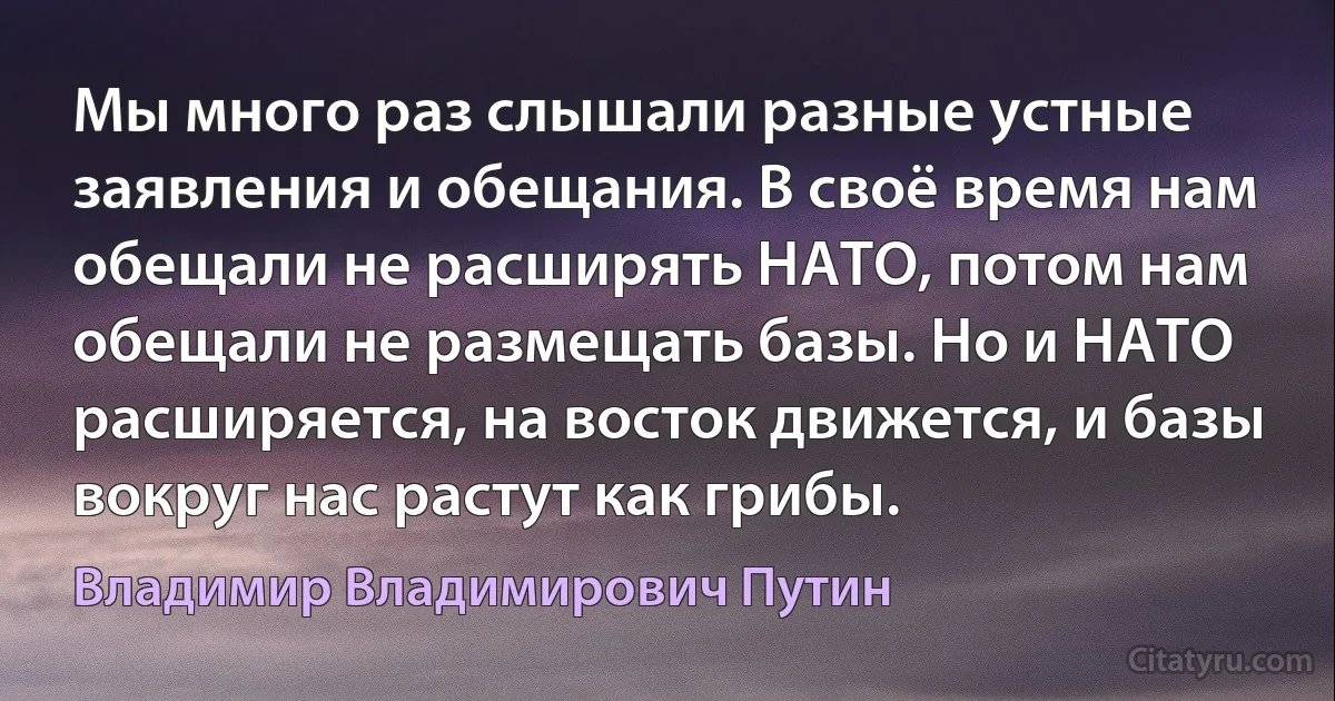 Мы много раз слышали разные устные заявления и обещания. В своё время нам обещали не расширять НАТО, потом нам обещали не размещать базы. Но и НАТО расширяется, на восток движется, и базы вокруг нас растут как грибы. (Владимир Владимирович Путин)