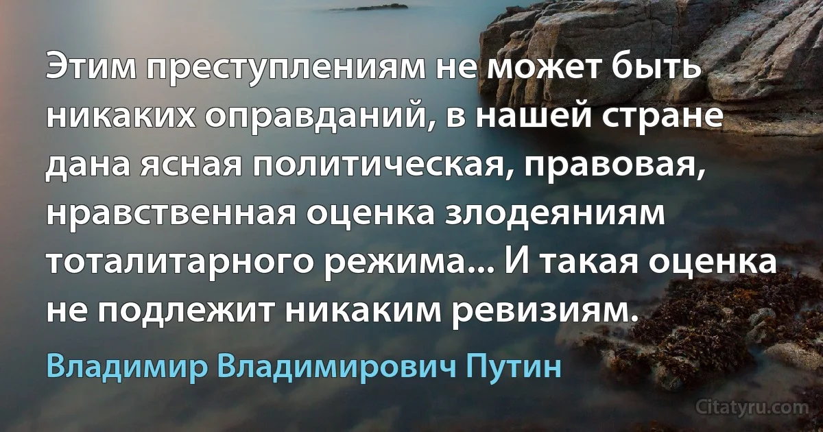 Этим преступлениям не может быть никаких оправданий, в нашей стране дана ясная политическая, правовая, нравственная оценка злодеяниям тоталитарного режима... И такая оценка не подлежит никаким ревизиям. (Владимир Владимирович Путин)